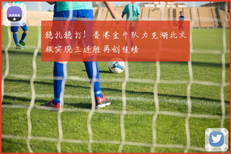 稳扎稳打！香港金牛队力克湖北文旅实现三连胜再创佳绩