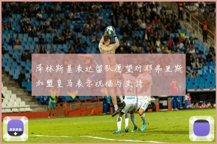 泽林斯基表达留队愿望对邓弗里斯加盟皇马表示祝福与支持