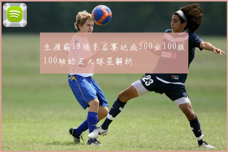 生涯前18场季后赛达成500分100板100助的五大球星解析