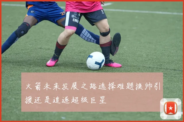 火箭未来发展之路选择难题换帅引援还是追逐超级巨星