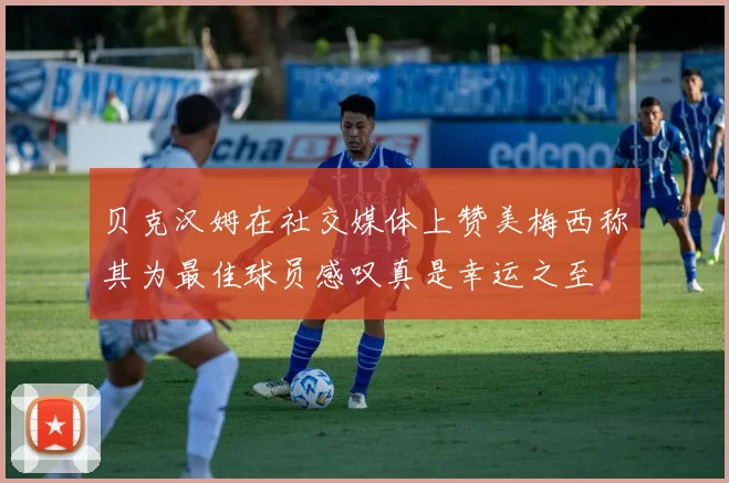 贝克汉姆在社交媒体上赞美梅西称其为最佳球员感叹真是幸运之至