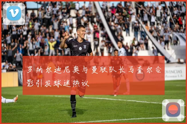 罗纳尔迪尼奥与曼联队长马奎尔合影引发球迷热议