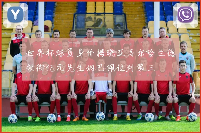 世界杯球员身价揭晓亚马尔哈兰德领衔亿元先生姆巴佩位列第三