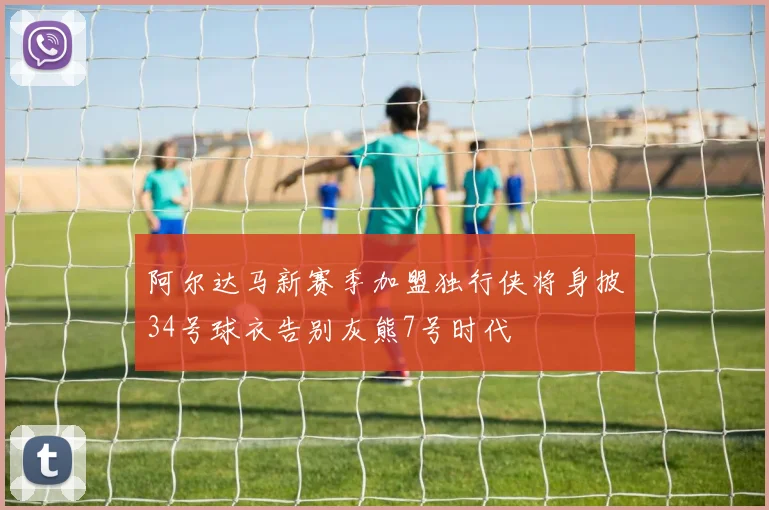 阿尔达马新赛季加盟独行侠将身披34号球衣告别灰熊7号时代