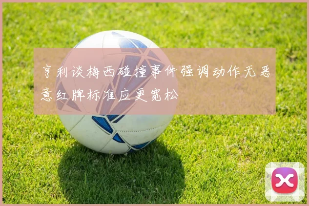 亨利谈梅西碰撞事件强调动作无恶意红牌标准应更宽松
