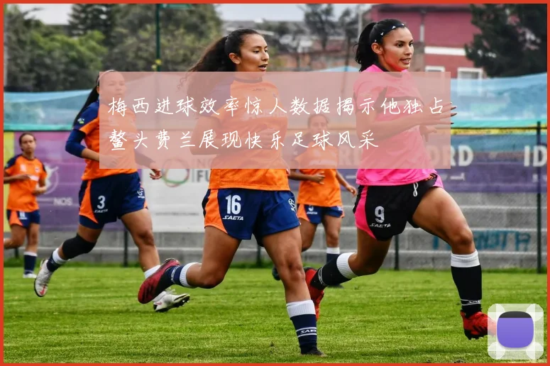 梅西进球效率惊人数据揭示他独占鳌头费兰展现快乐足球风采