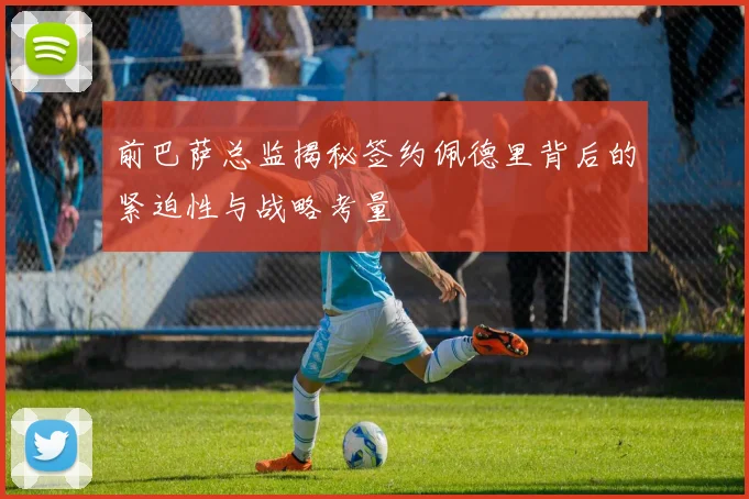 前巴萨总监揭秘签约佩德里背后的紧迫性与战略考量