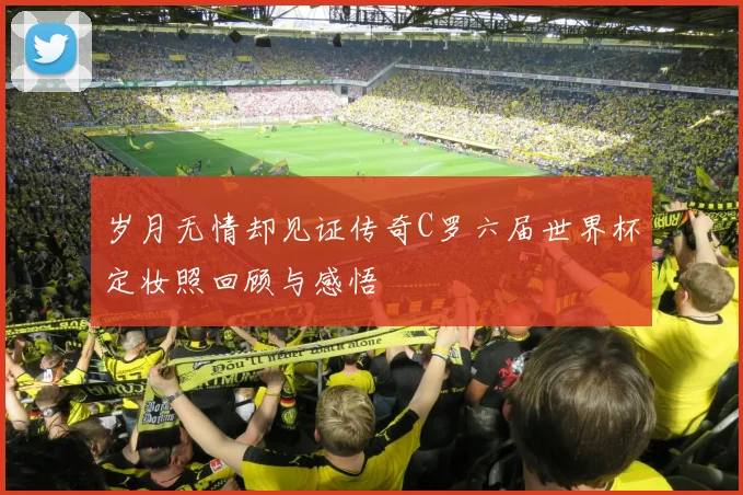 岁月无情却见证传奇C罗六届世界杯定妆照回顾与感悟