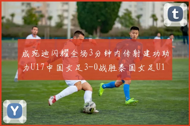 成宛迪闪耀全场3分钟内传射建功助力U17中国女足3-0战胜泰国女足U17