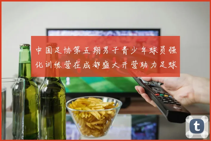 中国足协第五期男子青少年球员强化训练营在成都盛大开营助力足球未来发展