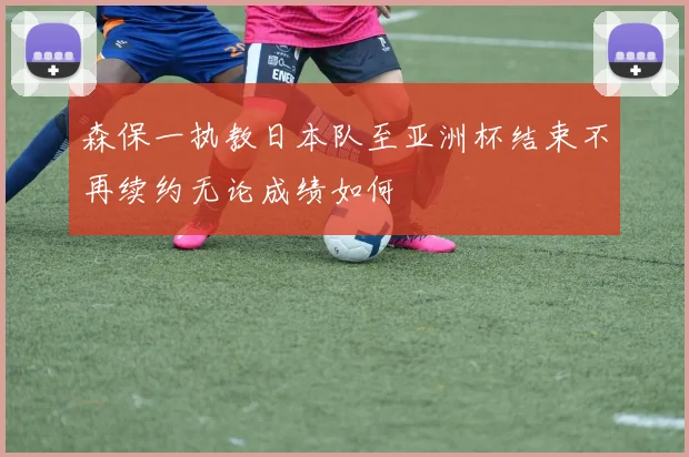 森保一执教日本队至亚洲杯结束不再续约无论成绩如何