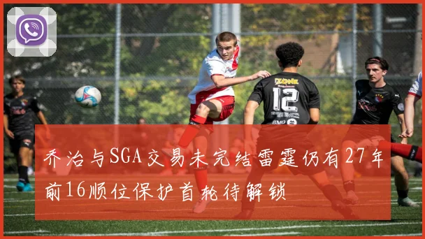 乔治与SGA交易未完结雷霆仍有27年前16顺位保护首轮待解锁