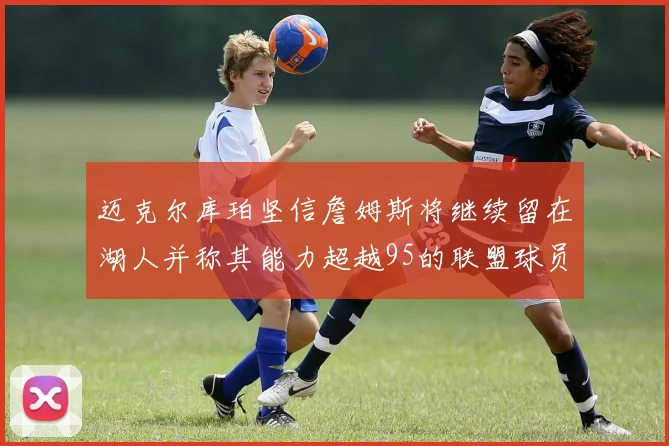 迈克尔库珀坚信詹姆斯将继续留在湖人并称其能力超越95的联盟球员