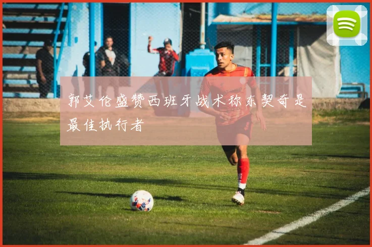 郭艾伦盛赞西班牙战术称东契奇是最佳执行者