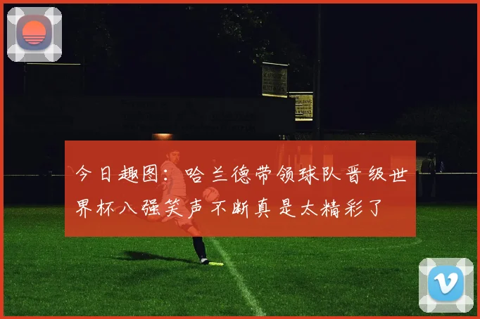 今日趣图：哈兰德带领球队晋级世界杯八强笑声不断真是太精彩了