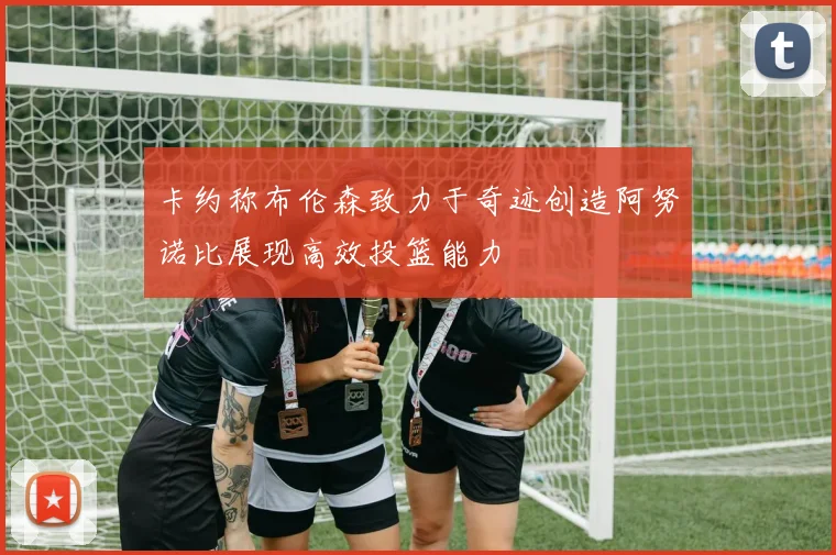 卡约称布伦森致力于奇迹创造阿努诺比展现高效投篮能力