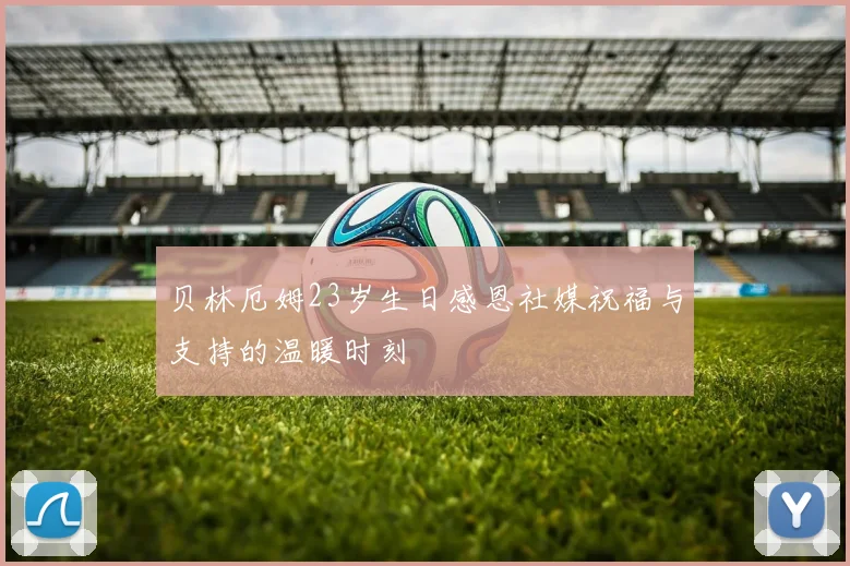 贝林厄姆23岁生日感恩社媒祝福与支持的温暖时刻