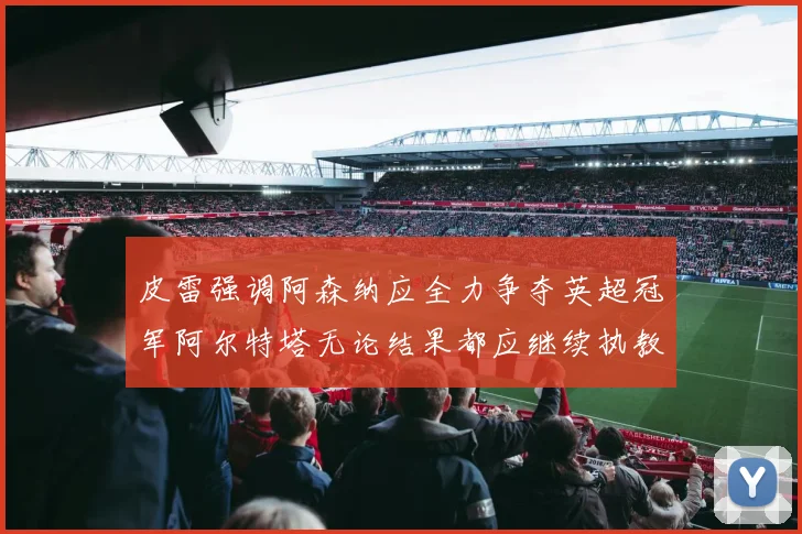 皮雷强调阿森纳应全力争夺英超冠军阿尔特塔无论结果都应继续执教