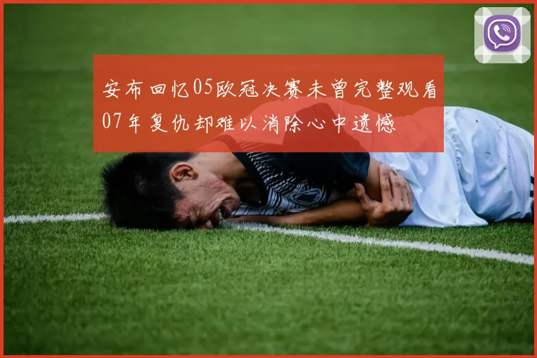 安布回忆05欧冠决赛未曾完整观看07年复仇却难以消除心中遗憾