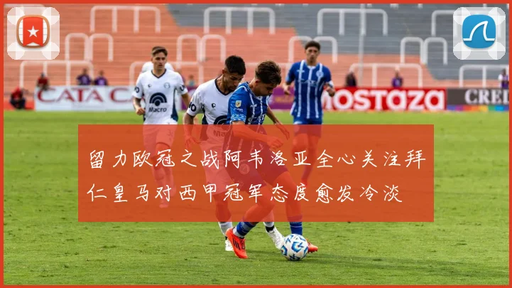 留力欧冠之战阿韦洛亚全心关注拜仁皇马对西甲冠军态度愈发冷淡