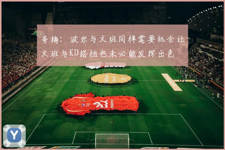 夸梅：波尔与文班同样需要机会让文班与KD搭档也未必能发挥出色