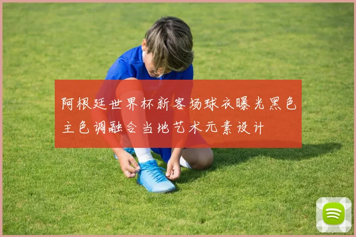 阿根廷世界杯新客场球衣曝光黑色主色调融合当地艺术元素设计