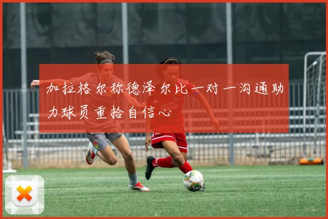 加拉格尔称德泽尔比一对一沟通助力球员重拾自信心