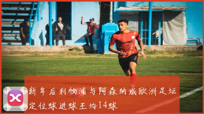 新年后利物浦与阿森纳成欧洲足坛定位球进球王均14球