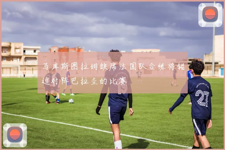 马库斯图拉姆缺席法国队合练将错过对阵巴拉圭的比赛